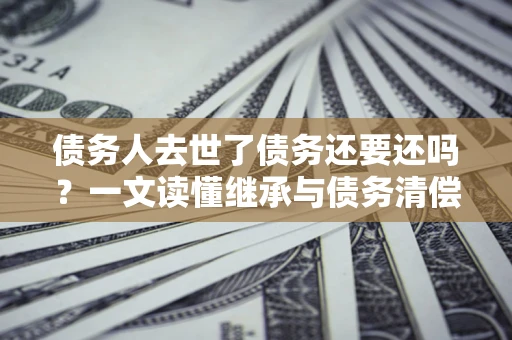 北京债务人去世了债务还要还吗？一文读懂继承与债务清偿